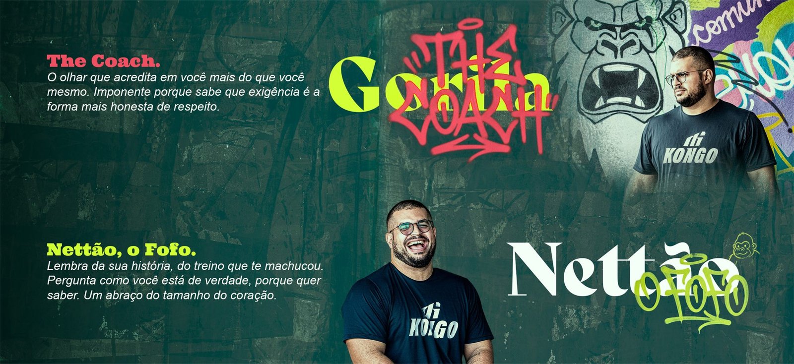 Painel com duas faces de Nettão, o headcoach. The Coach: o olhar que acredita em você mais do que você mesmo; imponente porque sabe que exigência é a forma mais honesta de respeito. Nettão, o Fofo: lembra da sua história, do treino que te machucou; pergunta como você está de verdade, porque quer saber; um abraço do tamanho do coração.